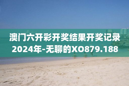 澳门六开彩开奖结果开奖记录2024年-无聊的XO879.188