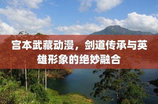 宫本武藏动漫，剑道传承与英雄形象的绝妙融合