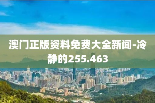澳门正版资料免费大全新闻-冷静的255.463
