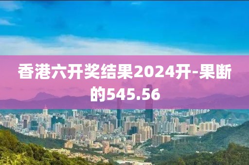 香港六开奖结果2024开-果断的545.56