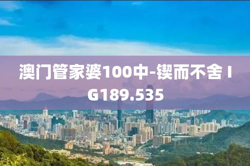澳门管家婆100中-锲而不舍 IG189.535