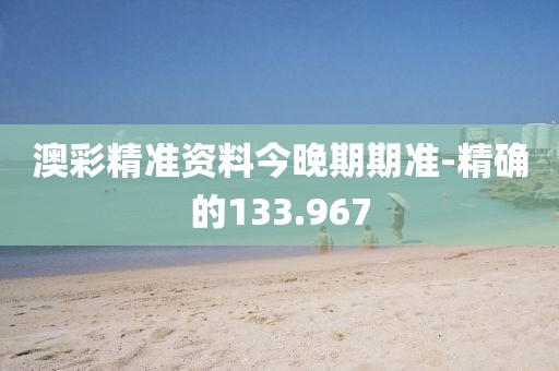 澳彩精准资料今晚期期准-精确的133.967