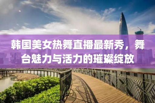 韩国美女热舞直播最新秀，舞台魅力与活力的璀璨绽放