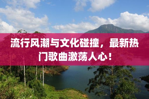 流行风潮与文化碰撞，最新热门歌曲激荡人心！
