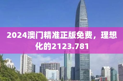 2024澳门精准正版免费，理想化的2123.781