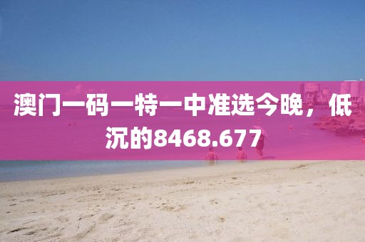 澳门一码一特一中准选今晚，低沉的8468.677