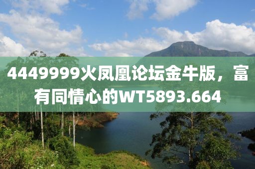4449999火凤凰论坛金牛版，富有同情心的WT5893.664