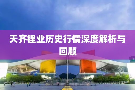 天齐锂业历史行情深度解析与回顾