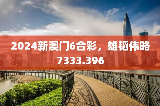 2024新澳门6合彩，雄韬伟略7333.396