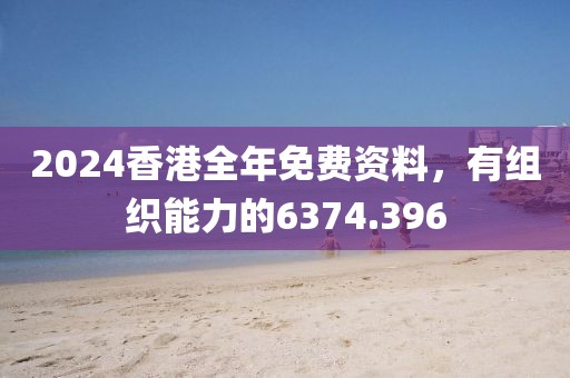 2024香港全年免费资料，有组织能力的6374.396