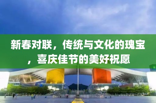 新春对联，传统与文化的瑰宝，喜庆佳节的美好祝愿