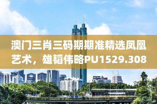 澳门三肖三码期期准精选凤凰艺术，雄韬伟略PU1529.308