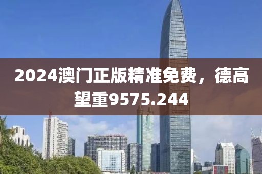 2024澳门正版精准免费，德高望重9575.244