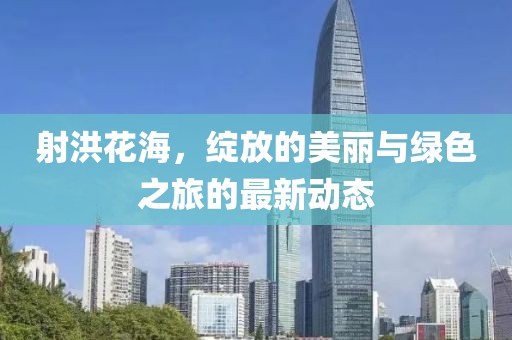 射洪花海，绽放的美丽与绿色之旅的最新动态