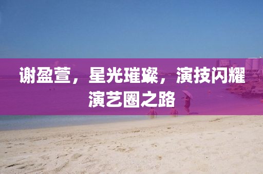 谢盈萱，星光璀璨，演技闪耀演艺圈之路