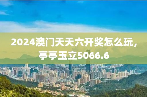 2024澳门天天六开奖怎么玩，亭亭玉立5066.6