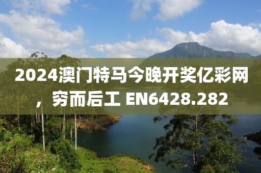 2024澳门特马今晚开奖亿彩网，穷而后工 EN6428.282