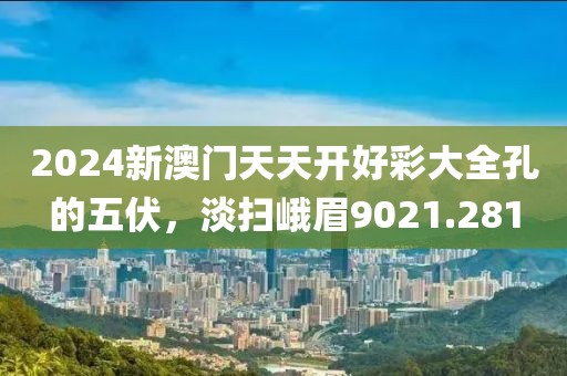 2024新澳门天天开好彩大全孔的五伏，淡扫峨眉9021.281