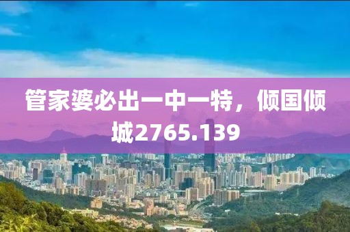 管家婆必出一中一特，倾国倾城2765.139