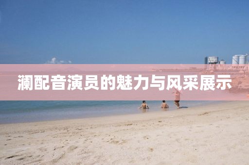 澜配音演员的魅力与风采展示