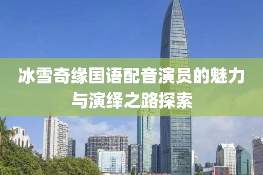 冰雪奇缘国语配音演员的魅力与演绎之路探索