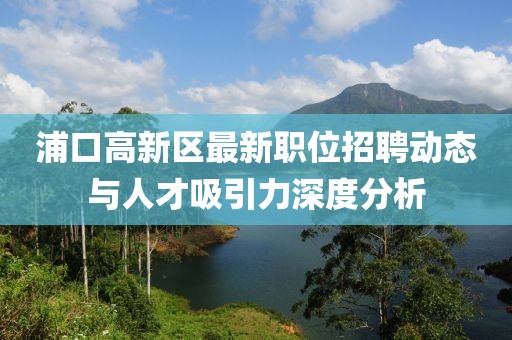 浦口高新区最新职位招聘动态与人才吸引力深度分析