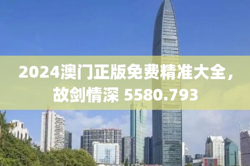 2024澳门正版免费精准大全，故剑情深 5580.793