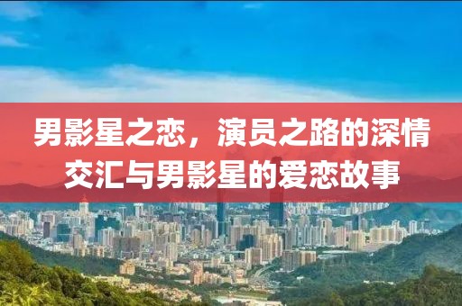 男影星之恋，演员之路的深情交汇与男影星的爱恋故事