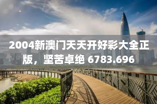 2004新澳门天天开好彩大全正版，坚苦卓绝 6783.696