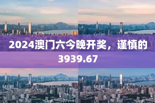 2024澳门六今晚开奖，谨慎的3939.67