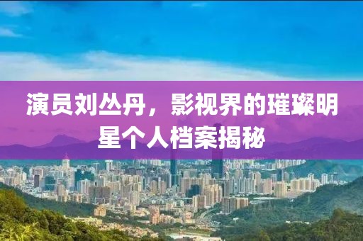 演员刘丛丹，影视界的璀璨明星个人档案揭秘