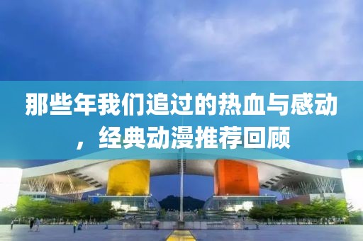那些年我们追过的热血与感动，经典动漫推荐回顾