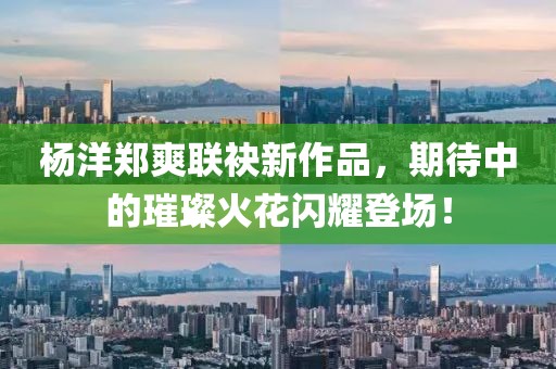 杨洋郑爽联袂新作品，期待中的璀璨火花闪耀登场！