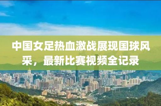 中国女足热血激战展现国球风采，最新比赛视频全记录