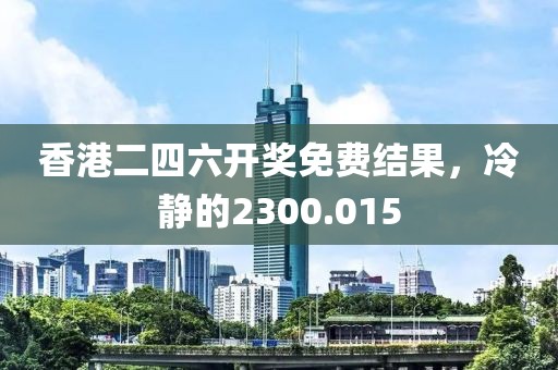 香港二四六开奖免费结果，冷静的2300.015