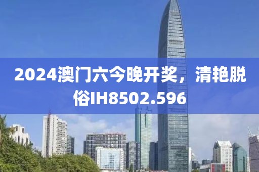 2024澳门六今晚开奖，清艳脱俗IH8502.596