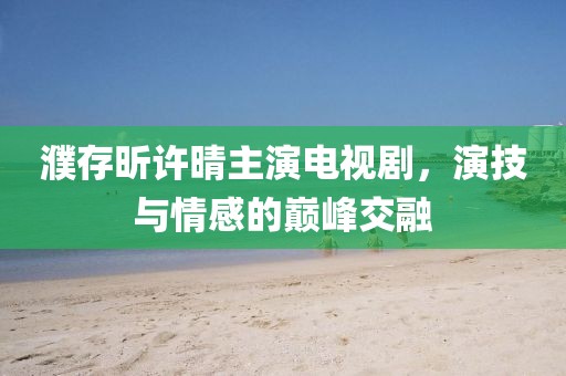 濮存昕许晴主演电视剧，演技与情感的巅峰交融