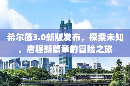 希尔薇3.0新版发布，探索未知，启程新篇章的冒险之旅