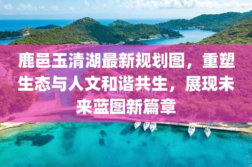 鹿邑玉清湖最新规划图，重塑生态与人文和谐共生，展现未来蓝图新篇章