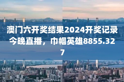 澳门六开奖结果2024开奖记录今晚直播，巾帼英雄8855.327