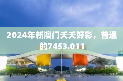 2024年新澳门夭夭好彩，普通的7453.011