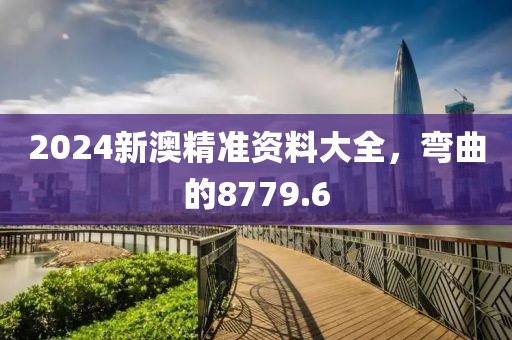 2024新澳精准资料大全，弯曲的8779.6