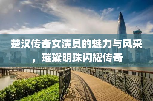 楚汉传奇女演员的魅力与风采，璀璨明珠闪耀传奇